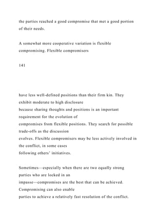 the parties reached a good compromise that met a good portion
of their needs.
A somewhat more cooperative variation is flexible
compromising. Flexible compromisers
141
have less well-defined positions than their firm kin. They
exhibit moderate to high disclosure
because sharing thoughts and positions is an important
requirement for the evolution of
compromises from flexible positions. They search for possible
trade-offs as the discussion
evolves. Flexible compromisers may be less actively involved in
the conflict, in some cases
following others’ initiatives.
Sometimes—especially when there are two equally strong
parties who are locked in an
impasse—compromises are the best that can be achieved.
Compromising can also enable
parties to achieve a relatively fast resolution of the conflict.
 