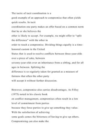 The tactic of tacit coordination is a
good example of an approach to compromise that often yields
quick results. In tacit
coordination one party makes an offer based on a common norm
that he or she believes the
other is likely to accept. For example, we might offer to “split
the difference” with the other in
order to reach a compromise. Dividing things equally is a time-
honored custom in the United
States that is used to resolve conflicts between three-year-olds
over a piece of cake, between
seventy-year-olds over an inheritance from a sibling, and for all
ages in between. Splitting the
difference is so regularly taken for granted as a measure of
fairness that often the other party
will accept it without further discussion.
However, compromise also carries disadvantages. As Filley
(1975) noted in his classic book
on conflict management, compromises often result in a low
level of commitment from parties
because they force parties to give up something they value.
With the satisfaction of achieving
some goals comes the bitterness of having to give up others.
Compromising can also make the
 