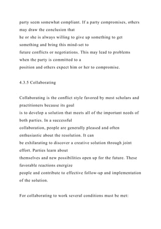 party seem somewhat compliant. If a party compromises, others
may draw the conclusion that
he or she is always willing to give up something to get
something and bring this mind-set to
future conflicts or negotiations. This may lead to problems
when the party is committed to a
position and others expect him or her to compromise.
4.3.5 Collaborating
Collaborating is the conflict style favored by most scholars and
practitioners because its goal
is to develop a solution that meets all of the important needs of
both parties. In a successful
collaboration, people are generally pleased and often
enthusiastic about the resolution. It can
be exhilarating to discover a creative solution through joint
effort. Parties learn about
themselves and new possibilities open up for the future. These
favorable reactions energize
people and contribute to effective follow-up and implementation
of the solution.
For collaborating to work several conditions must be met:
 