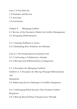 Case 7.4 The Start-Up
7.4 Summary and Review
7.5 Activities
7.6 Conclusion
Chapter 8 Managing Conflict
8.1 Review of the Normative Model for Conflict Management
8.2 Navigating Differentiation
8.2.1 Framing Problems or Issues
8.2.2 Rethinking How Problems Are Defined
Case 8.1 The Psychological Evaluation Unit
8.2.3 Cultivating a Collaborative Attitude
8.2.4 Moving from Differentiation to Integration
8.3 A Procedure for Managing Conflicts
Exhibit 8.1 A Procedure for Moving Through Differentiation
and
Integration
8.4 Addressing Severe Challenges to Conflict Integration
8.4.1 Challenging Belief Systems That Escalate Conflict
Responses
8.4.2 Moving Beyond Deep Transgressions Through
 