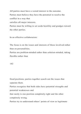 All parties must have a vested interest in the outcome.
Parties must believe they have the potential to resolve the
conflict in a way that
satisfies all major interests.
Parties must be willing to set aside hostility and grudges toward
the other parties.
In an effective collaboration:
The focus is on the issues and interests of those involved rather
than on personalities.
Parties are problem-minded rather than solution-minded, taking
flexible rather than
142
fixed positions; parties together search out the issues that
separate them.
Parties recognize that both sides have potential strengths and
potential weaknesses and
that rarely is one position completely right and the other
completely wrong.
Parties try to understand others’ points of view as legitimate
 