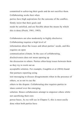 committed to achieving their goals and do not sacrifice them.
Collaborating works best when
parties have high aspirations for the outcome of the conflict,
firmly insist that their goals and
needs be satisfied, and are flexible about the means by which
this is done (Pruitt, 1981; 1983).
Collaborators are also moderately to highly disclosive.
Collaborating requires a high level of
information about the issues and about parties’ needs, and this
requires an open
communication climate. In the case of collaborating,
disclosiveness does not mean opening up
the discussion to others. Parties often keep issues between them
as they try to work out an
acceptable solution. For example, Caughlin et al (2016) found
that partners reporting using
text messaging to discuss disagreements when in the presence of
others, so as not to cue the
others to the dispute. Collaborating also requires parties to
share control over the emerging
solution. Hence collaborators attempt to empower others while
not sacrificing their own
power bases. As we will see in Chapter 5, this is most easily
done when both parties have
 