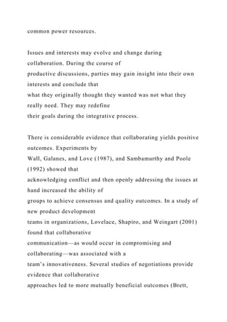common power resources.
Issues and interests may evolve and change during
collaboration. During the course of
productive discussions, parties may gain insight into their own
interests and conclude that
what they originally thought they wanted was not what they
really need. They may redefine
their goals during the integrative process.
There is considerable evidence that collaborating yields positive
outcomes. Experiments by
Wall, Galanes, and Love (1987), and Sambamurthy and Poole
(1992) showed that
acknowledging conflict and then openly addressing the issues at
hand increased the ability of
groups to achieve consensus and quality outcomes. In a study of
new product development
teams in organizations, Lovelace, Shapiro, and Weingart (2001)
found that collaborative
communication—as would occur in compromising and
collaborating—was associated with a
team’s innovativeness. Several studies of negotiations provide
evidence that collaborative
approaches led to more mutually beneficial outcomes (Brett,
 
