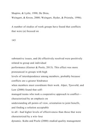 Shapiro, & Lytle, 1998; De Dreu,
Weingart, & Kwon, 2000; Weingart, Hyder, & Prietula, 1996).
A number of studies of work groups have found that conflicts
that were (a) focused on
143
substantive issues, and (b) effectively resolved were positively
related to group and individual
performance (Garner & Poole, 2013). This effect was more
pronounced in groups with high
levels of interdependence among members, probably because
conflicts are a greater hindrance
when members must coordinate their work. Alper, Tjosvold, and
Law (2000) found that self-
managed teams who took a cooperative approach to conflict—
characterized by an emphasis on
understanding all points of view, orientation to joint benefit,
and finding a solution acceptable
to all—had higher levels of effectiveness than those that were
characterized by a win–lose
dynamic. Kuhn and Poole (2000) studied quality management
 