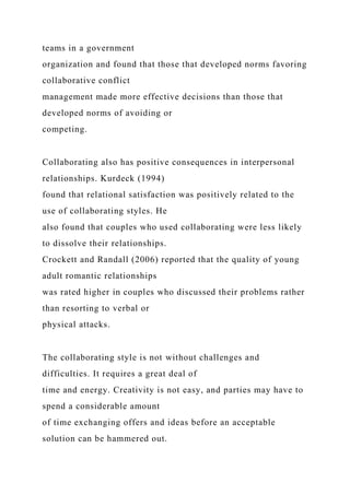 teams in a government
organization and found that those that developed norms favoring
collaborative conflict
management made more effective decisions than those that
developed norms of avoiding or
competing.
Collaborating also has positive consequences in interpersonal
relationships. Kurdeck (1994)
found that relational satisfaction was positively related to the
use of collaborating styles. He
also found that couples who used collaborating were less likely
to dissolve their relationships.
Crockett and Randall (2006) reported that the quality of young
adult romantic relationships
was rated higher in couples who discussed their problems rather
than resorting to verbal or
physical attacks.
The collaborating style is not without challenges and
difficulties. It requires a great deal of
time and energy. Creativity is not easy, and parties may have to
spend a considerable amount
of time exchanging offers and ideas before an acceptable
solution can be hammered out.
 