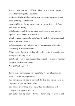 Hence, collaborating is difficult when there is little time or
when there is urgent pressure to
act immediately. Collaborating also encourages parties to get
their hopes up, and this can
cause problems. As we noted, goals are sometimes redefined
and clarified during
collaboration, and if one or more parties revise aspirations
upward, it can create a situation in
which interests cannot be satisfied. If a collaborating approach
fails to deliver a timely
solution, parties may give up on the process and switch to
competing or some other style.
When people face a great deal of conflict in an organization or
workplace, relying on a
collaborative style can increase the amount of stress and anxiety
people experience (Chung-
Yan & Moeller, 2010).
Power must be managed very carefully for collaborating to
work. Collaboration presumes
that parties are willing to suspend, for the time being, their use
of power. If parties do not trust
that others are willing to do this, then collaboration will
collapse. Stronger parties, in
particular, may be tempted to try collaborating for a while and
 
