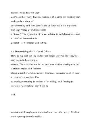 then resort to force if they
don’t get their way. Indeed, parties with a stronger position may
make only a show of
collaborating and then justify use of force with the argument
that they “tried everything short
of force.” The dynamics of power related to collaboration—and
to conflict interaction in
general—are complex and subtle.
4.4 Determining the Styles of Others
How do we sort out the styles that others use? On its face, this
may seem to be a simple
matter. The descriptions in the previous section distinguish the
different styles and variants
along a number of dimensions. However, behavior is often hard
to read at the surface. For
example, protecting (a variant of avoiding) and forcing (a
variant of competing) may both be
144
carried out through personal attacks on the other party. Studies
on the perception of conflict
 
