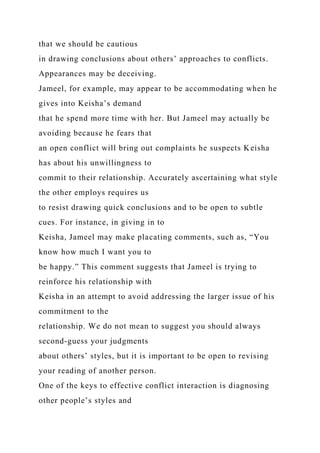 that we should be cautious
in drawing conclusions about others’ approaches to conflicts.
Appearances may be deceiving.
Jameel, for example, may appear to be accommodating when he
gives into Keisha’s demand
that he spend more time with her. But Jameel may actually be
avoiding because he fears that
an open conflict will bring out complaints he suspects Keisha
has about his unwillingness to
commit to their relationship. Accurately ascertaining what style
the other employs requires us
to resist drawing quick conclusions and to be open to subtle
cues. For instance, in giving in to
Keisha, Jameel may make placating comments, such as, “You
know how much I want you to
be happy.” This comment suggests that Jameel is trying to
reinforce his relationship with
Keisha in an attempt to avoid addressing the larger issue of his
commitment to the
relationship. We do not mean to suggest you should always
second-guess your judgments
about others’ styles, but it is important to be open to revising
your reading of another person.
One of the keys to effective conflict interaction is diagnosing
other people’s styles and
 