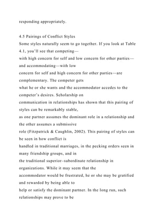 responding appropriately.
4.5 Pairings of Conflict Styles
Some styles naturally seem to go together. If you look at Table
4.1, you’ll see that competing—
with high concern for self and low concern for other parties—
and accommodating—with low
concern for self and high concern for other parties—are
complementary. The competer gets
what he or she wants and the accommodator accedes to the
competer’s desires. Scholarship on
communication in relationships has shown that this pairing of
styles can be remarkably stable,
as one partner assumes the dominant role in a relationship and
the other assumes a submissive
role (Fitzpatrick & Caughlin, 2002). This pairing of styles can
be seen in how conflict is
handled in traditional marriages, in the pecking orders seen in
many friendship groups, and in
the traditional superior–subordinate relationship in
organizations. While it may seem that the
accommodator would be frustrated, he or she may be gratified
and rewarded by being able to
help or satisfy the dominant partner. In the long run, such
relationships may prove to be
 