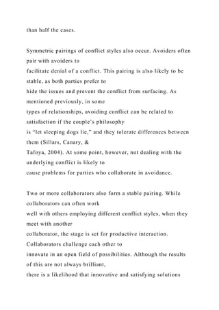 than half the cases.
Symmetric pairings of conflict styles also occur. Avoiders often
pair with avoiders to
facilitate denial of a conflict. This pairing is also likely to be
stable, as both parties prefer to
hide the issues and prevent the conflict from surfacing. As
mentioned previously, in some
types of relationships, avoiding conflict can be related to
satisfaction if the couple’s philosophy
is “let sleeping dogs lie,” and they tolerate differences between
them (Sillars, Canary, &
Tafoya, 2004). At some point, however, not dealing with the
underlying conflict is likely to
cause problems for parties who collaborate in avoidance.
Two or more collaborators also form a stable pairing. While
collaborators can often work
well with others employing different conflict styles, when they
meet with another
collaborator, the stage is set for productive interaction.
Collaborators challenge each other to
innovate in an open field of possibilities. Although the results
of this are not always brilliant,
there is a likelihood that innovative and satisfying solutions
 