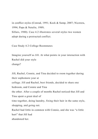 in conflict styles (Conrad, 1991; Keck & Samp, 2007; Nicotera,
1994; Papa & Natalie, 1989;
Sillars, 1980). Case 4.2 illustrates several styles two women
adopt during a protracted conflict.
Case Study 4.2 College Roommates
Imagine yourself as Jill. At what points in your interaction with
Rachel did your style
change?
Jill, Rachel, Connie, and Tina decided to room together during
their sophomore year at
college. Jill and Rachel, best friends, decided to share one
bedroom, and Connie and Tina
the other. After a couple of months Rachel noticed that Jill and
Tina spent a great deal of
time together, doing laundry, fixing their hair in the same style,
shopping, and going out.
Rachel had little in common with Connie, and she was “a little
hurt” that Jill had
abandoned her.
 