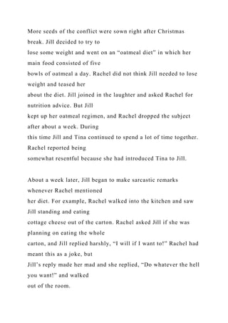 More seeds of the conflict were sown right after Christmas
break. Jill decided to try to
lose some weight and went on an “oatmeal diet” in which her
main food consisted of five
bowls of oatmeal a day. Rachel did not think Jill needed to lose
weight and teased her
about the diet. Jill joined in the laughter and asked Rachel for
nutrition advice. But Jill
kept up her oatmeal regimen, and Rachel dropped the subject
after about a week. During
this time Jill and Tina continued to spend a lot of time together.
Rachel reported being
somewhat resentful because she had introduced Tina to Jill.
About a week later, Jill began to make sarcastic remarks
whenever Rachel mentioned
her diet. For example, Rachel walked into the kitchen and saw
Jill standing and eating
cottage cheese out of the carton. Rachel asked Jill if she was
planning on eating the whole
carton, and Jill replied harshly, “I will if I want to!” Rachel had
meant this as a joke, but
Jill’s reply made her mad and she replied, “Do whatever the hell
you want!” and walked
out of the room.
 