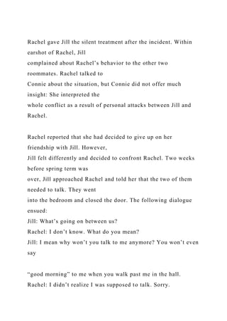 Rachel gave Jill the silent treatment after the incident. Within
earshot of Rachel, Jill
complained about Rachel’s behavior to the other two
roommates. Rachel talked to
Connie about the situation, but Connie did not offer much
insight: She interpreted the
whole conflict as a result of personal attacks between Jill and
Rachel.
Rachel reported that she had decided to give up on her
friendship with Jill. However,
Jill felt differently and decided to confront Rachel. Two weeks
before spring term was
over, Jill approached Rachel and told her that the two of them
needed to talk. They went
into the bedroom and closed the door. The following dialogue
ensued:
Jill: What’s going on between us?
Rachel: I don’t know. What do you mean?
Jill: I mean why won’t you talk to me anymore? You won’t even
say
“good morning” to me when you walk past me in the hall.
Rachel: I didn’t realize I was supposed to talk. Sorry.
 