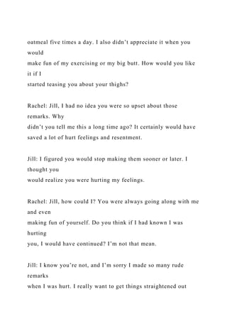 oatmeal five times a day. I also didn’t appreciate it when you
would
make fun of my exercising or my big butt. How would you like
it if I
started teasing you about your thighs?
Rachel: Jill, I had no idea you were so upset about those
remarks. Why
didn’t you tell me this a long time ago? It certainly would have
saved a lot of hurt feelings and resentment.
Jill: I figured you would stop making them sooner or later. I
thought you
would realize you were hurting my feelings.
Rachel: Jill, how could I? You were always going along with me
and even
making fun of yourself. Do you think if I had known I was
hurting
you, I would have continued? I’m not that mean.
Jill: I know you’re not, and I’m sorry I made so many rude
remarks
when I was hurt. I really want to get things straightened out
 