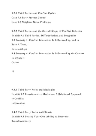 9.2.1 Third Parties and Conflict Cycles
Case 9.4 Party Process Control
Case 9.5 Neighbor Noise Problems
9.2.2 Third Parties and the Overall Shape of Conflict Behavior
Exhibit 9.1 Third Parties, Differentiation, and Integration
9.3 Property 3: Conflict Interaction Is Influenced by, and in
Turn Affects,
Relationships
9.4 Property 4: Conflict Interaction Is Influenced by the Context
in Which It
Occurs
11
9.4.1 Third Party Roles and Ideologies
Exhibit 9.2 Transformative Mediation: A Relational Approach
to Conflict
Intervention
9.4.2 Third Party Roles and Climate
Exhibit 9.3 Testing Your Own Ability to Intervene
Transformatively
 