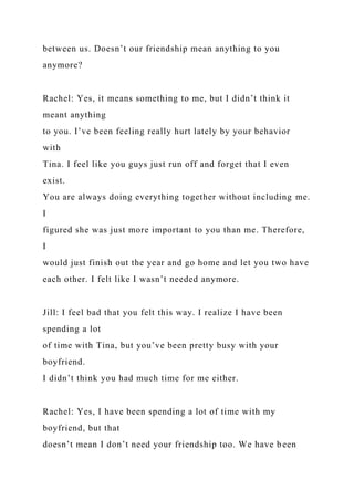 between us. Doesn’t our friendship mean anything to you
anymore?
Rachel: Yes, it means something to me, but I didn’t think it
meant anything
to you. I’ve been feeling really hurt lately by your behavior
with
Tina. I feel like you guys just run off and forget that I even
exist.
You are always doing everything together without including me.
I
figured she was just more important to you than me. Therefore,
I
would just finish out the year and go home and let you two have
each other. I felt like I wasn’t needed anymore.
Jill: I feel bad that you felt this way. I realize I have been
spending a lot
of time with Tina, but you’ve been pretty busy with your
boyfriend.
I didn’t think you had much time for me either.
Rachel: Yes, I have been spending a lot of time with my
boyfriend, but that
doesn’t mean I don’t need your friendship too. We have been
 