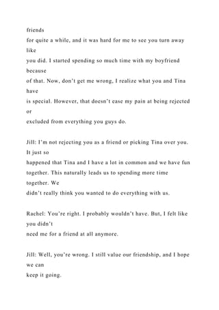 friends
for quite a while, and it was hard for me to see you turn away
like
you did. I started spending so much time with my boyfriend
because
of that. Now, don’t get me wrong, I realize what you and Tina
have
is special. However, that doesn’t ease my pain at being rejected
or
excluded from everything you guys do.
Jill: I’m not rejecting you as a friend or picking Tina over you.
It just so
happened that Tina and I have a lot in common and we have fun
together. This naturally leads us to spending more time
together. We
didn’t really think you wanted to do everything with us.
Rachel: You’re right. I probably wouldn’t have. But, I felt like
you didn’t
need me for a friend at all anymore.
Jill: Well, you’re wrong. I still value our friendship, and I hope
we can
keep it going.
 