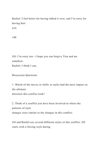 Rachel: I feel better for having talked it over, and I’m sorry for
having hurt
you.
148
Jill: I’m sorry too—I hope you can forgive Tina and me
somehow.
Rachel: I think I can.
Discussion Questions
1. Which of the moves or shifts in styles had the most impact on
the ultimate
direction this conflict took?
2. Think of a conflict you have been involved in where the
patterns of style
changes were similar to the changes in this conflict.
Jill and Rachel use several different styles in this conflict. Jill
starts with a forcing style during
 