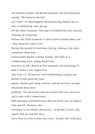 the kitchen incident, and Rachel responds with the protecting
remark, “Do whatever the hell
you want!” As often happens after protecting, Rachel moves
into a withdrawing style, giving
Jill the silent treatment. This type of withdrawing also contains
elements of competing,
because the silent treatment is often used to punish others and
“show them how upset I am.”
During this period Jill continues forcing, talking to the other
roommates about how
unreasonable Rachel is being. Finally, Jill shifts to a
collaborating style, telling Rachel that
they have to talk. Rachel at first responds with protecting (“I
didn’t realize I was supposed to
talk. Sorry.”). Jill persists with collaborating, trying to get
Rachel to talk about the issue
openly. Rachel goes along with her, and the two have an open
discussion about their
problems. The discussion does not resolve the issue, however,
and it ends with a compromise:
Both apologize and Rachel says that she thinks she can forgive
Tina and Jill. However, this
resolution is not wholly satisfactory—to Rachel, at least. She
reports that she and Jill “have
never been as close as they once were.” In part, this is because
 