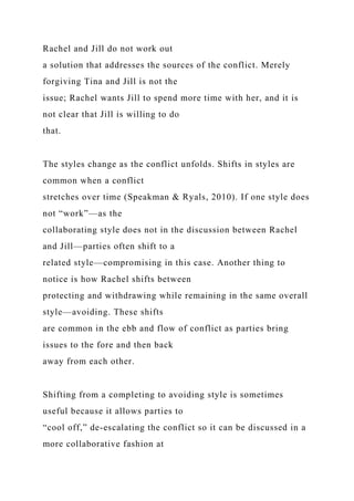 Rachel and Jill do not work out
a solution that addresses the sources of the conflict. Merely
forgiving Tina and Jill is not the
issue; Rachel wants Jill to spend more time with her, and it is
not clear that Jill is willing to do
that.
The styles change as the conflict unfolds. Shifts in styles are
common when a conflict
stretches over time (Speakman & Ryals, 2010). If one style does
not “work”—as the
collaborating style does not in the discussion between Rachel
and Jill—parties often shift to a
related style—compromising in this case. Another thing to
notice is how Rachel shifts between
protecting and withdrawing while remaining in the same overall
style—avoiding. These shifts
are common in the ebb and flow of conflict as parties bring
issues to the fore and then back
away from each other.
Shifting from a completing to avoiding style is sometimes
useful because it allows parties to
“cool off,” de-escalating the conflict so it can be discussed in a
more collaborative fashion at
 