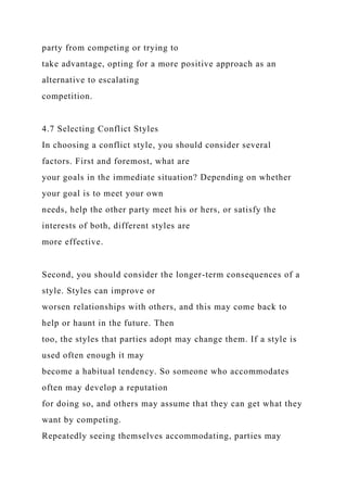 party from competing or trying to
take advantage, opting for a more positive approach as an
alternative to escalating
competition.
4.7 Selecting Conflict Styles
In choosing a conflict style, you should consider several
factors. First and foremost, what are
your goals in the immediate situation? Depending on whether
your goal is to meet your own
needs, help the other party meet his or hers, or satisfy the
interests of both, different styles are
more effective.
Second, you should consider the longer-term consequences of a
style. Styles can improve or
worsen relationships with others, and this may come back to
help or haunt in the future. Then
too, the styles that parties adopt may change them. If a style is
used often enough it may
become a habitual tendency. So someone who accommodates
often may develop a reputation
for doing so, and others may assume that they can get what they
want by competing.
Repeatedly seeing themselves accommodating, parties may
 