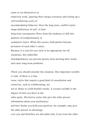 come to see themselves as
relatively weak, ignoring their unique resources and setting up a
self-reinforcing cycle of
accommodating behavior. Over the long term, conflict styles
shape definitions of self. A final
long-term consequence flows from the tendency to fall into
patterns of complementary or
symmetric styles. When this occurs, both parties become
prisoners of each other’s styles.
Because it is rare for one style to be appropriate for all
situations, this inflexible
interdependence can prevent parties from meeting their needs
and cause long-term problems.
Third, you should consider the situation. One important variable
is time. If there is a time
issue, styles that require a good deal of consultation and
creativity, such as collaborating, are
not as likely to yield fruitful results. A second variable is the
degree of trust you have in the
other party. Disclosive styles that give the other person
information about your preferences
and how firmly you hold your position, for example, may give
the other person an advantage
over you and therefore are advisable only if you trust the other
 