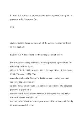 Exhibit 4.1 outlines a procedure for selecting conflict styles. It
presents a decision tree for
150
style selection based on several of the considerations outlined
in this section.
Exhibit 4.1 A Procedure for Selecting Conflict Styles
Building on existing evidence, we can propose a procedure for
selecting conflict styles
(Ebert & Wall, 1983; Musser, 1982; Savage, Blair, & Sorenson,
1989; Thomas, 1975). The
procedure takes the form of a decision tree—a diagram that
supports the selection of
options based on answers to a series of questions. The diagram
presents a question to
someone and, based on the answer to this question, the party
traces different branches of
the tree, which lead to other questions and branches, and finally
to a recommended style.
 