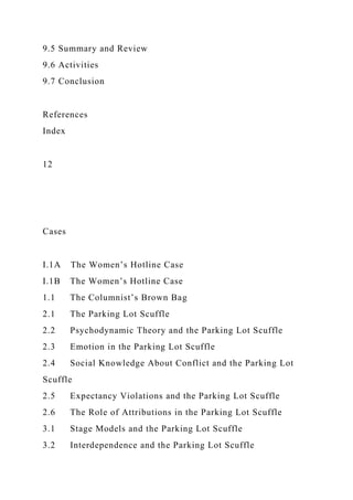 9.5 Summary and Review
9.6 Activities
9.7 Conclusion
References
Index
12
Cases
I.1A The Women’s Hotline Case
I.1B The Women’s Hotline Case
1.1 The Columnist’s Brown Bag
2.1 The Parking Lot Scuffle
2.2 Psychodynamic Theory and the Parking Lot Scuffle
2.3 Emotion in the Parking Lot Scuffle
2.4 Social Knowledge About Conflict and the Parking Lot
Scuffle
2.5 Expectancy Violations and the Parking Lot Scuffle
2.6 The Role of Attributions in the Parking Lot Scuffle
3.1 Stage Models and the Parking Lot Scuffle
3.2 Interdependence and the Parking Lot Scuffle
 