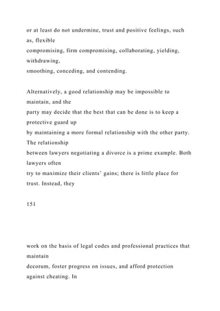 or at least do not undermine, trust and positive feelings, such
as, flexible
compromising, firm compromising, collaborating, yielding,
withdrawing,
smoothing, conceding, and contending.
Alternatively, a good relationship may be impossible to
maintain, and the
party may decide that the best that can be done is to keep a
protective guard up
by maintaining a more formal relationship with the other party.
The relationship
between lawyers negotiating a divorce is a prime example. Both
lawyers often
try to maximize their clients’ gains; there is little place for
trust. Instead, they
151
work on the basis of legal codes and professional practices that
maintain
decorum, foster progress on issues, and afford protection
against cheating. In
 