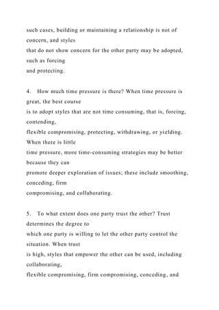 such cases, building or maintaining a relationship is not of
concern, and styles
that do not show concern for the other party may be adopted,
such as forcing
and protecting.
4. How much time pressure is there? When time pressure is
great, the best course
is to adopt styles that are not time consuming, that is, forcing,
contending,
flexible compromising, protecting, withdrawing, or yielding.
When there is little
time pressure, more time-consuming strategies may be better
because they can
promote deeper exploration of issues; these include smoothing,
conceding, firm
compromising, and collaborating.
5. To what extent does one party trust the other? Trust
determines the degree to
which one party is willing to let the other party control the
situation. When trust
is high, styles that empower the other can be used, including
collaborating,
flexible compromising, firm compromising, conceding, and
 