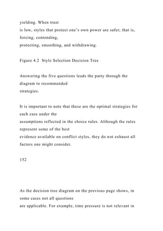 yielding. When trust
is low, styles that protect one’s own power are safer; that is,
forcing, contending,
protecting, smoothing, and withdrawing.
Figure 4.2 Style Selection Decision Tree
Answering the five questions leads the party through the
diagram to recommended
strategies.
It is important to note that these are the optimal strategies for
each case under the
assumptions reflected in the choice rules. Although the rules
represent some of the best
evidence available on conflict styles, they do not exhaust all
factors one might consider.
152
As the decision tree diagram on the previous page shows, in
some cases not all questions
are applicable. For example, time pressure is not relevant in
 