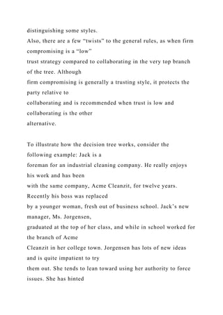distinguishing some styles.
Also, there are a few “twists” to the general rules, as when firm
compromising is a “low”
trust strategy compared to collaborating in the very top branch
of the tree. Although
firm compromising is generally a trusting style, it protects the
party relative to
collaborating and is recommended when trust is low and
collaborating is the other
alternative.
To illustrate how the decision tree works, consider the
following example: Jack is a
foreman for an industrial cleaning company. He really enjoys
his work and has been
with the same company, Acme Cleanzit, for twelve years.
Recently his boss was replaced
by a younger woman, fresh out of business school. Jack’s new
manager, Ms. Jorgensen,
graduated at the top of her class, and while in school worked for
the branch of Acme
Cleanzit in her college town. Jorgensen has lots of new ideas
and is quite impatient to try
them out. She tends to lean toward using her authority to force
issues. She has hinted
 