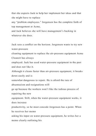 that she expects Jack to help her implement her ideas and that
she might have to replace
any “problem employees.” Jorgensen has the complete faith of
top management at Acme,
and Jack believes she will have management’s backing in
whatever she does.
Jack sees a conflict on the horizon. Jorgensen wants to try new
water-pressure
cleaning equipment to replace the air-pressure equipment Acme
Cleanzit has always
employed. Jack has used water-pressure equipment in the past
and does not like it.
Although it cleans faster than air-pressure equipment, it breaks
down easily and is
somewhat dangerous to repair. He is afraid the rate of
absenteeism and resignations will
go up because the workers won’t like the tedious process of
repairing the new
equipment. Still, when the water-pressure equipment works, it
does increase
productivity, so he must concede Jorgensen has a point. When
he receives her memo
asking his input on water-pressure equipment, he writes her a
memo clearly outlining his
 