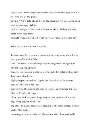 objections. After Jorgensen receives it, she brushes past him on
her way out of the plant,
saying, “We’ll talk about this in the morning.” It is clear to Jack
that she is angry. While
he has a couple of beers with fellow workers, Wilma and Joe,
after work Jack finds
himself rehearsing what he will say to Jorgensen the next day.
What Style Should Jack Choose?
In this case, the issues are important to Jack, so he should take
the upward branch of the
tree. The issues are also important to Jorgensen, so again he
should take the upward
branch. Unless Jack wants to lose his job, his relationship with
Jorgensen should be
highly important to him. Again, he should take the upward
branch. There is little time
pressure, so the downward branch is most appropriate for this
choice. Finally, it is not
clear that Jack can trust Jorgensen, so the downward branch
regarding degree of trust in
the other is most appropriate, leading to the firm compromising
style. This style
encourages Jack to enter the discussion with clear and well-
 
