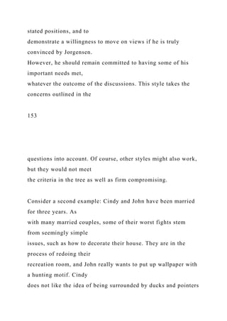 stated positions, and to
demonstrate a willingness to move on views if he is truly
convinced by Jorgensen.
However, he should remain committed to having some of his
important needs met,
whatever the outcome of the discussions. This style takes the
concerns outlined in the
153
questions into account. Of course, other styles might also work,
but they would not meet
the criteria in the tree as well as firm compromising.
Consider a second example: Cindy and John have been married
for three years. As
with many married couples, some of their worst fights stem
from seemingly simple
issues, such as how to decorate their house. They are in the
process of redoing their
recreation room, and John really wants to put up wallpaper with
a hunting motif. Cindy
does not like the idea of being surrounded by ducks and pointers
 