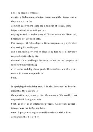 not. The model confronts
us with a dichotomous choice: issues are either important, or
they are not. In the
common case where there are a number of issues, some
important and some not, parties
may try to switch styles when different issues are discussed,
hoping to set up trade-offs.
For example, if John adopts a firm compromising style when
discussing his wallpaper
and a conceding style when discussing furniture, Cindy may
respond positively to his
demands about wallpaper because she senses she can pick out
furniture that will make
even ducks and dogs look good. The combination of styles
results in terms acceptable to
both.
In applying the decision tree, it is also important to bear in
mind that the answers to
the questions may change over the course of the conflict. As
emphasized throughout this
book, conflict is an interactive process. As a result, earlier
interactions can influence later
ones. A party may begin a conflict episode with a firm
conviction that his or her
 