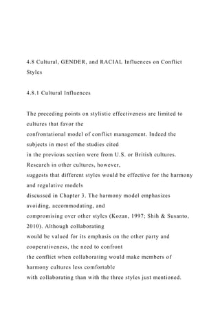 4.8 Cultural, GENDER, and RACIAL Influences on Conflict
Styles
4.8.1 Cultural Influences
The preceding points on stylistic effectiveness are limited to
cultures that favor the
confrontational model of conflict management. Indeed the
subjects in most of the studies cited
in the previous section were from U.S. or British cultures.
Research in other cultures, however,
suggests that different styles would be effective for the harmony
and regulative models
discussed in Chapter 3. The harmony model emphasizes
avoiding, accommodating, and
compromising over other styles (Kozan, 1997; Shih & Susanto,
2010). Although collaborating
would be valued for its emphasis on the other party and
cooperativeness, the need to confront
the conflict when collaborating would make members of
harmony cultures less comfortable
with collaborating than with the three styles just mentioned.
 