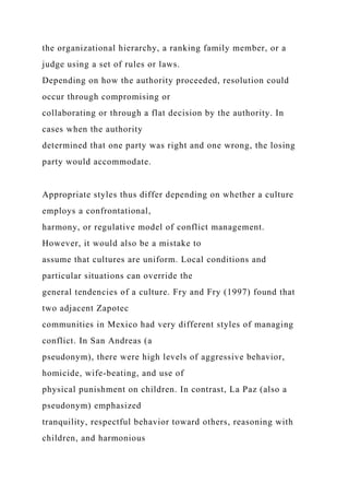 the organizational hierarchy, a ranking family member, or a
judge using a set of rules or laws.
Depending on how the authority proceeded, resolution could
occur through compromising or
collaborating or through a flat decision by the authority. In
cases when the authority
determined that one party was right and one wrong, the losing
party would accommodate.
Appropriate styles thus differ depending on whether a culture
employs a confrontational,
harmony, or regulative model of conflict management.
However, it would also be a mistake to
assume that cultures are uniform. Local conditions and
particular situations can override the
general tendencies of a culture. Fry and Fry (1997) found that
two adjacent Zapotec
communities in Mexico had very different styles of managing
conflict. In San Andreas (a
pseudonym), there were high levels of aggressive behavior,
homicide, wife-beating, and use of
physical punishment on children. In contrast, La Paz (also a
pseudonym) emphasized
tranquility, respectful behavior toward others, reasoning with
children, and harmonious
 
