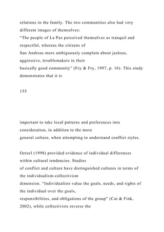 relations in the family. The two communities also had very
different images of themselves:
“The people of La Paz perceived themselves as tranquil and
respectful, whereas the citizens of
San Andreas more ambiguously complain about jealous,
aggressive, troublemakers in their
basically good community” (Fry & Fry, 1997, p. 16). This study
demonstrates that it is
155
important to take local patterns and preferences into
consideration, in addition to the more
general culture, when attempting to understand conflict styles.
Oetzel (1998) provided evidence of individual differences
within cultural tendencies. Studies
of conflict and culture have distinguished cultures in terms of
the individualism-collectivism
dimension. “Individualists value the goals, needs, and rights of
the individual over the goals,
responsibilities, and obligations of the group” (Cai & Fink,
2002), while collectivists reverse the
 