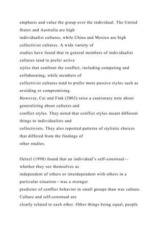 emphasis and value the group over the individual. The United
States and Australia are high
individualist cultures, while China and Mexico are high
collectivist cultures. A wide variety of
studies have found that in general members of individualist
cultures tend to prefer active
styles that confront the conflict, including competing and
collaborating, while members of
collectivist cultures tend to prefer more passive styles such as
avoiding or compromising.
However, Cai and Fink (2002) raise a cautionary note about
generalizing about cultures and
conflict styles. They noted that conflict styles meant different
things to individualists and
collectivists. They also reported patterns of stylistic choices
that differed from the findings of
other studies.
Oetzel (1998) found that an individual’s self-construal—
whether they see themselves as
independent of others or interdependent with others in a
particular situation—was a stronger
predictor of conflict behavior in small groups than was culture.
Culture and self-construal are
clearly related to each other. Other things being equal, people
 