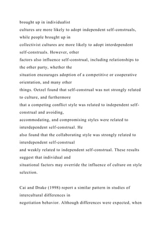 brought up in individualist
cultures are more likely to adopt independent self-construals,
while people brought up in
collectivist cultures are more likely to adopt interdependent
self-construals. However, other
factors also influence self-construal, including relationships to
the other party, whether the
situation encourages adoption of a competitive or cooperative
orientation, and many other
things. Oetzel found that self-construal was not strongly related
to culture, and furthermore
that a competing conflict style was related to independent self-
construal and avoiding,
accommodating, and compromising styles were related to
interdependent self-construal. He
also found that the collaborating style was strongly related to
interdependent self-construal
and weakly related to independent self-construal. These results
suggest that individual and
situational factors may override the influence of culture on style
selection.
Cai and Drake (1998) report a similar pattern in studies of
intercultural differences in
negotiation behavior. Although differences were expected, when
 