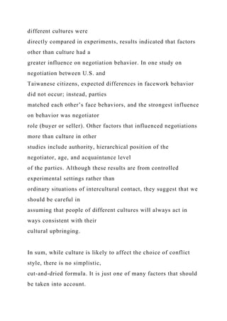 different cultures were
directly compared in experiments, results indicated that factors
other than culture had a
greater influence on negotiation behavior. In one study on
negotiation between U.S. and
Taiwanese citizens, expected differences in facework behavior
did not occur; instead, parties
matched each other’s face behaviors, and the strongest influence
on behavior was negotiator
role (buyer or seller). Other factors that influenced negotiations
more than culture in other
studies include authority, hierarchical position of the
negotiator, age, and acquaintance level
of the parties. Although these results are from controlled
experimental settings rather than
ordinary situations of intercultural contact, they suggest that we
should be careful in
assuming that people of different cultures will always act in
ways consistent with their
cultural upbringing.
In sum, while culture is likely to affect the choice of conflict
style, there is no simplistic,
cut-and-dried formula. It is just one of many factors that should
be taken into account.
 
