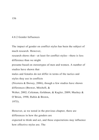 156
4.8.2 Gender Influences
The impact of gender on conflict styles has been the subject of
much research. However,
research shows that—at least for conflict styles—there is less
difference than we might
presume based on stereotypes of men and women. A number of
studies have shown that
males and females do not differ in terms of the tactics and
styles they use in conflicts
(Nicotera & Dorsey, 2006), though a few studies have shown
differences (Brewer, Mitchell, &
Weber, 2002; Coleman, Goldman, & Kugler, 2009; Mackey &
O’Brien, 1998; Rubin & Brown,
1975).
However, as we noted in the previous chapter, there are
differences in how the genders are
expected to think and act, and these expectations may influence
how effective styles are. The
 