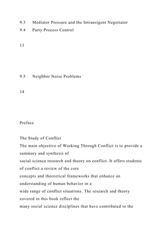 9.3 Mediator Pressure and the Intransigent Negotiator
9.4 Party Process Control
13
9.5 Neighbor Noise Problems
14
Preface
The Study of Conflict
The main objective of Working Through Conflict is to provide a
summary and synthesis of
social science research and theory on conflict. It offers students
of conflict a review of the core
concepts and theoretical frameworks that enhance an
understanding of human behavior in a
wide range of conflict situations. The research and theory
covered in this book reflect the
many social science disciplines that have contributed to the
 