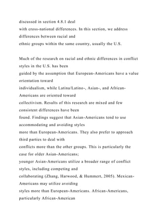 discussed in section 4.8.1 deal
with cross-national differences. In this section, we address
differences between racial and
ethnic groups within the same country, usually the U.S.
Much of the research on racial and ethnic differences in conflict
styles in the U.S. has been
guided by the assumption that European-Americans have a value
orientation toward
individualism, while Latina/Latino-, Asian-, and African-
Americans are oriented toward
collectivism. Results of this research are mixed and few
consistent differences have been
found. Findings suggest that Asian-Americans tend to use
accommodating and avoiding styles
more than European-Americans. They also prefer to approach
third parties to deal with
conflicts more than the other groups. This is particularly the
case for older Asian-Americans;
younger Asian-Americans utilize a broader range of conflict
styles, including competing and
collaborating (Zhang, Harwood, & Hummert, 2005). Mexican-
Americans may utilize avoiding
styles more than European-Americans. African-Americans,
particularly African-American
 