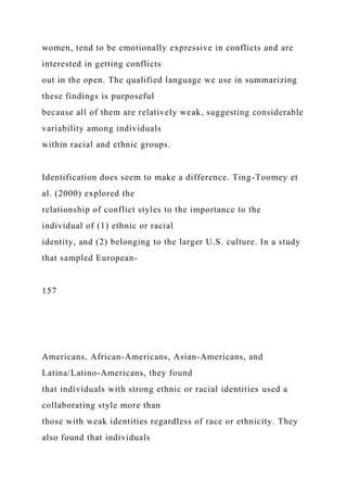 women, tend to be emotionally expressive in conflicts and are
interested in getting conflicts
out in the open. The qualified language we use in summarizing
these findings is purposeful
because all of them are relatively weak, suggesting considerable
variability among individuals
within racial and ethnic groups.
Identification does seem to make a difference. Ting-Toomey et
al. (2000) explored the
relationship of conflict styles to the importance to the
individual of (1) ethnic or racial
identity, and (2) belonging to the larger U.S. culture. In a study
that sampled European-
157
Americans, African-Americans, Asian-Americans, and
Latina/Latino-Americans, they found
that individuals with strong ethnic or racial identities used a
collaborating style more than
those with weak identities regardless of race or ethnicity. They
also found that individuals
 