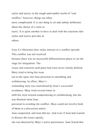 styles and tactics in the rough-and-tumble world of “real
conflict,” however, things are often
more complicated. It is one thing to sit and calmly deliberate
about the choice of a style or
tactic. It is quite another to have to deal with the reactions that
styles and tactics provoke in
others.
Case 4.3 illustrates how styles interact in a conflict episode.
This conflict was not resolved
because there was no successful differentiation phase to set the
stage for integration. The
issues and concerns each party had were never clearly defined.
Mary tried to bring the issue
out in the open, but Joan persisted in smoothing and
withdrawing. In effect, Mary’s
contending style was neutralized by Joan’s successful
avoidance. Mary tried several times to
shift her style toward compromising or collaborating, but she
was blocked when Joan
persisted in avoiding the conflict. Mary could not involve both
of them in a discussion unless
Joan cooperated, and Joan did not. And even if Joan had wanted
to discuss the issues openly,
she was deterred by Mary’s active persistence. Joan feared that
 