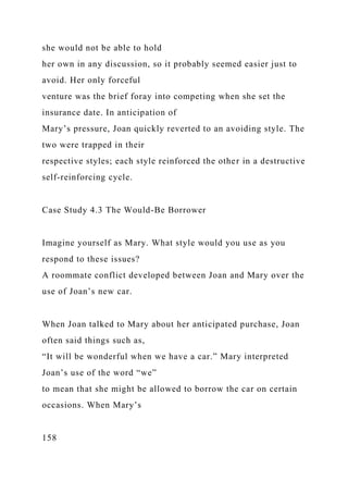 she would not be able to hold
her own in any discussion, so it probably seemed easier just to
avoid. Her only forceful
venture was the brief foray into competing when she set the
insurance date. In anticipation of
Mary’s pressure, Joan quickly reverted to an avoiding style. The
two were trapped in their
respective styles; each style reinforced the other in a destructive
self-reinforcing cycle.
Case Study 4.3 The Would-Be Borrower
Imagine yourself as Mary. What style would you use as you
respond to these issues?
A roommate conflict developed between Joan and Mary over the
use of Joan’s new car.
When Joan talked to Mary about her anticipated purchase, Joan
often said things such as,
“It will be wonderful when we have a car.” Mary interpreted
Joan’s use of the word “we”
to mean that she might be allowed to borrow the car on certain
occasions. When Mary’s
158
 