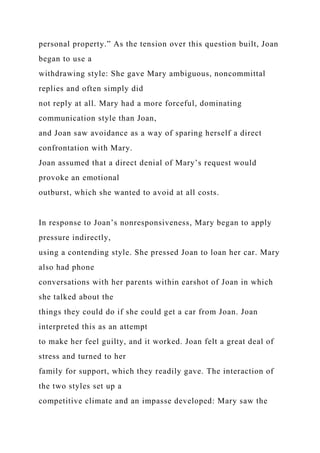 personal property.” As the tension over this question built, Joan
began to use a
withdrawing style: She gave Mary ambiguous, noncommittal
replies and often simply did
not reply at all. Mary had a more forceful, dominating
communication style than Joan,
and Joan saw avoidance as a way of sparing herself a direct
confrontation with Mary.
Joan assumed that a direct denial of Mary’s request would
provoke an emotional
outburst, which she wanted to avoid at all costs.
In response to Joan’s nonresponsiveness, Mary began to apply
pressure indirectly,
using a contending style. She pressed Joan to loan her car. Mary
also had phone
conversations with her parents within earshot of Joan in which
she talked about the
things they could do if she could get a car from Joan. Joan
interpreted this as an attempt
to make her feel guilty, and it worked. Joan felt a great deal of
stress and turned to her
family for support, which they readily gave. The interaction of
the two styles set up a
competitive climate and an impasse developed: Mary saw the
 