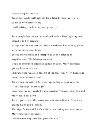 issue as a question of a
favor one would willingly do for a friend. Joan saw it as a
question of whether Mary
could infringe on her personal property.
Joan bought her car on the weekend before Thanksgiving and
stored it in her parents’
garage until it was insured. Mary mentioned her holiday plans
with the car several times
during the weekend and interpreted Joan’s silence as
acquiescence. The blowup occurred
when an insurance salesman called on Joan. Mary had been
giving Joan advice on
insurance and was also present at the meeting. After discussing
rates, the salesman asked
Joan when she wanted her coverage to begin. Joan replied,
“Thursday night at midnight”;
therefore, the car would be uninsured on Thanksgiving Day and
Mary could not drive it.
Joan reported that this move was not premeditated: “I saw an
escape hatch and I took it.”
The significance of Joan’s shift to contending was not lost on
Mary. She was shocked at
“the devious way Joan had gone about it.”
 
